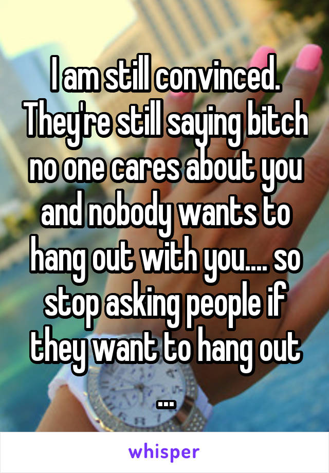 I am still convinced. They're still saying bitch no one cares about you and nobody wants to hang out with you.... so stop asking people if they want to hang out ...