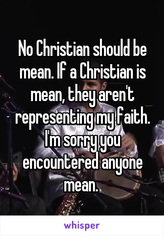 No Christian should be mean. If a Christian is mean, they aren't representing my faith. I'm sorry you encountered anyone mean. 