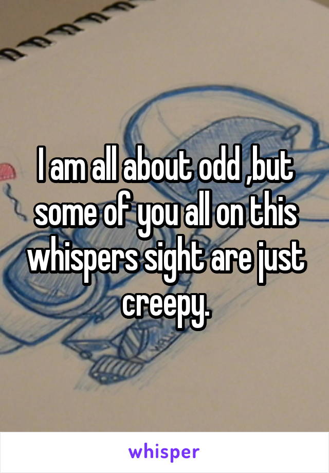 I am all about odd ,but some of you all on this whispers sight are just creepy.