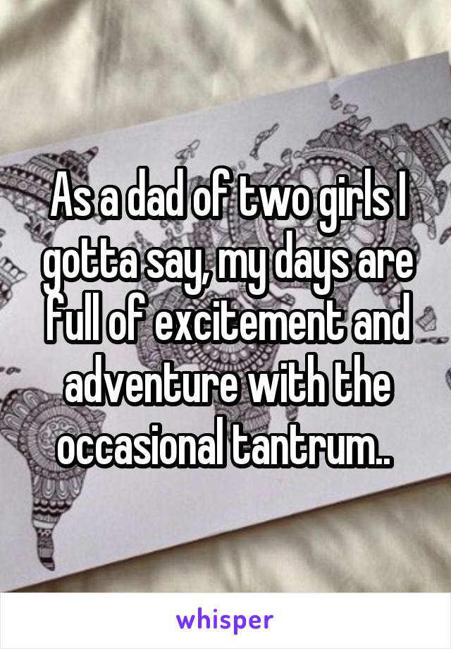 As a dad of two girls I gotta say, my days are full of excitement and adventure with the occasional tantrum.. 