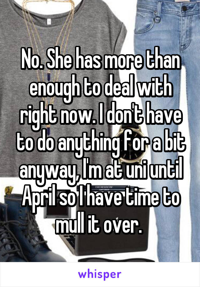 No. She has more than enough to deal with right now. I don't have to do anything for a bit anyway, I'm at uni until April so I have time to mull it over. 