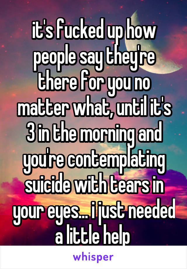 it's fucked up how people say they're there for you no matter what, until it's 3 in the morning and you're contemplating suicide with tears in your eyes... i just needed a little help 