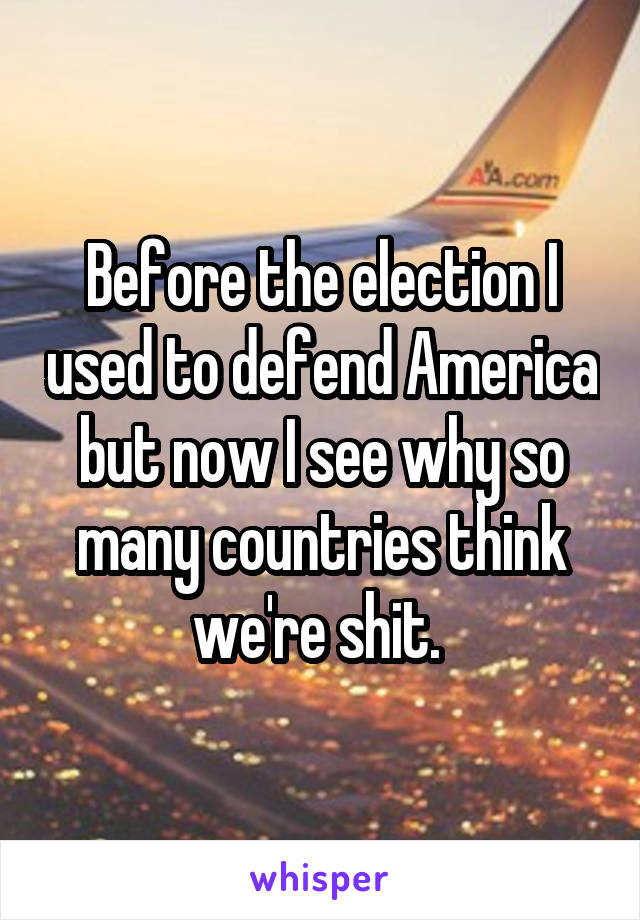 Before the election I used to defend America but now I see why so many countries think we're shit. 