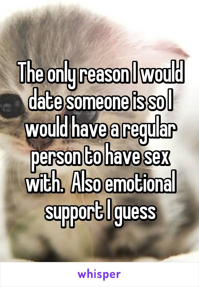 The only reason I would date someone is so I would have a regular person to have sex with.  Also emotional support I guess