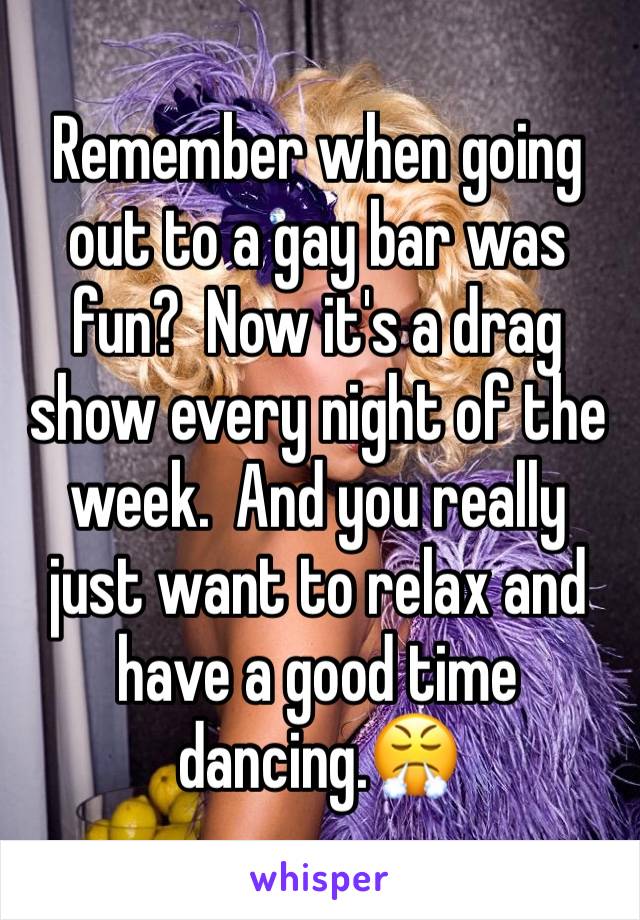 Remember when going out to a gay bar was fun?  Now it's a drag show every night of the week.  And you really just want to relax and have a good time dancing.😤