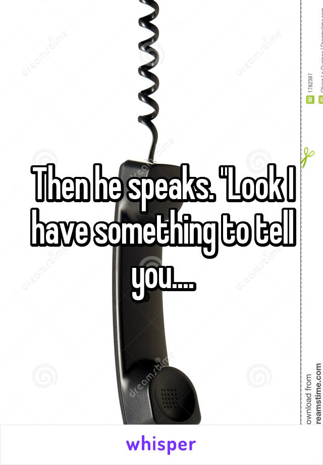 Then he speaks. "Look I have something to tell you....