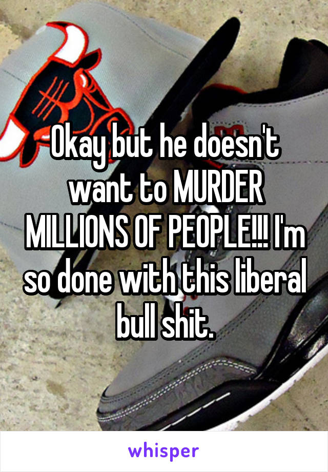 Okay but he doesn't want to MURDER MILLIONS OF PEOPLE!!! I'm so done with this liberal bull shit.