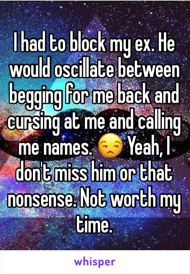 I had to block my ex. He would oscillate between begging for me back and cursing at me and calling me names. 😒 Yeah, I don't miss him or that nonsense. Not worth my time.