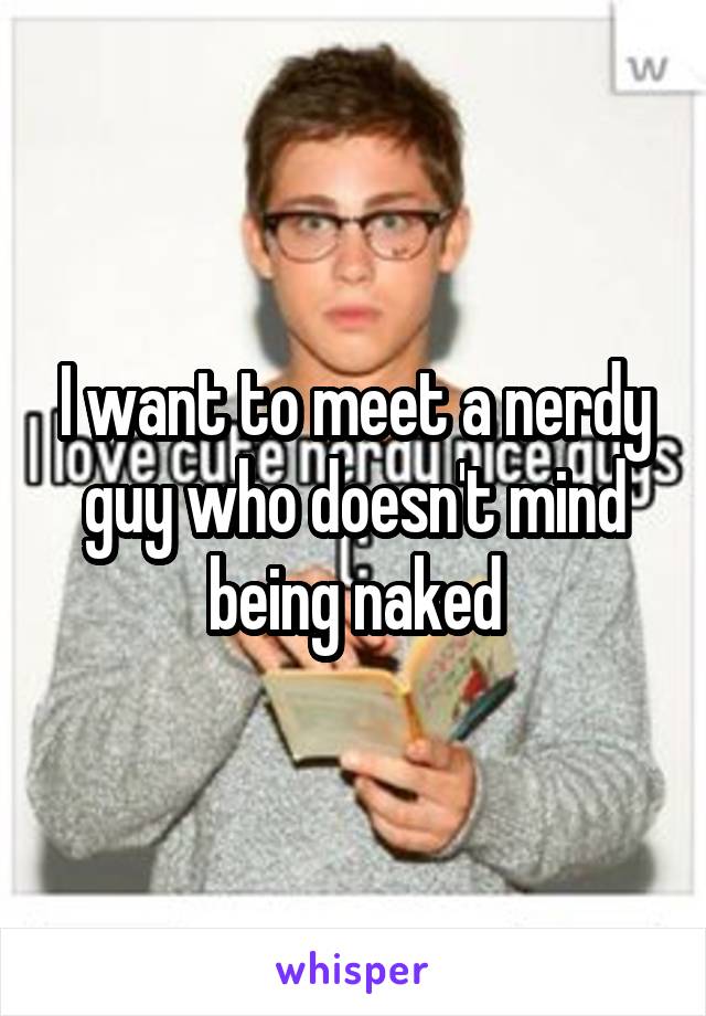 I want to meet a nerdy guy who doesn't mind being naked