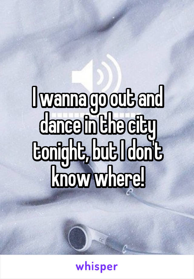 I wanna go out and dance in the city tonight, but I don't know where!