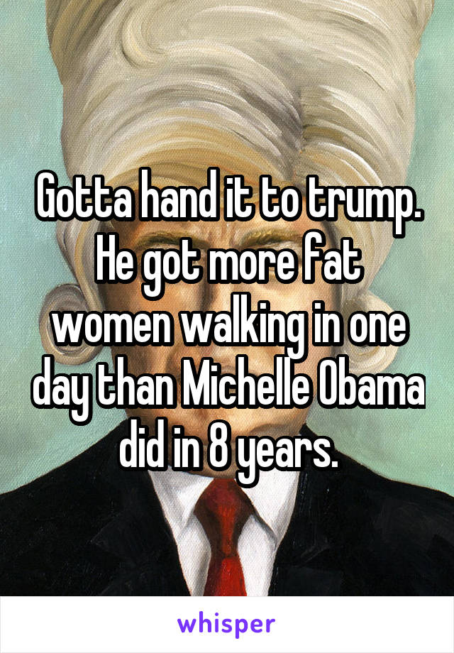 Gotta hand it to trump.
He got more fat women walking in one day than Michelle Obama did in 8 years.