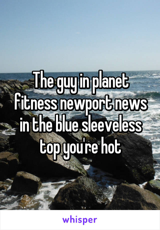 The guy in planet fitness newport news in the blue sleeveless top you're hot