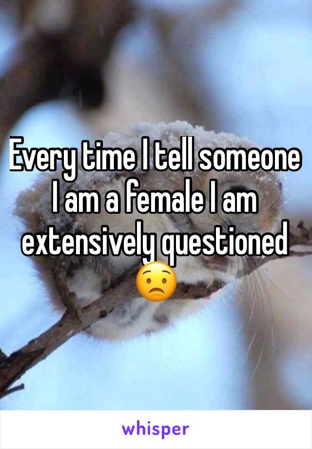 Every time I tell someone I am a female I am extensively questioned 😟