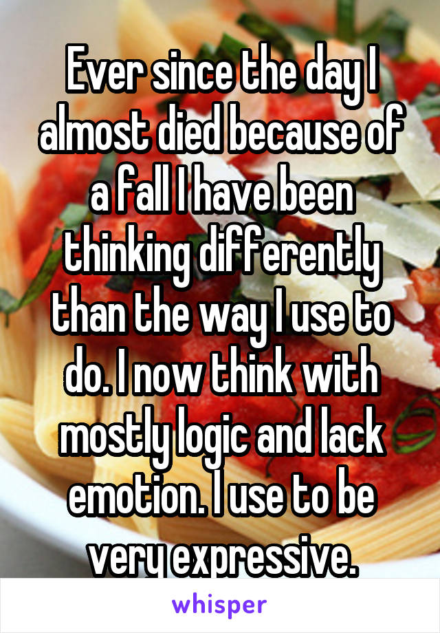 Ever since the day I almost died because of a fall I have been thinking differently than the way I use to do. I now think with mostly logic and lack emotion. I use to be very expressive.