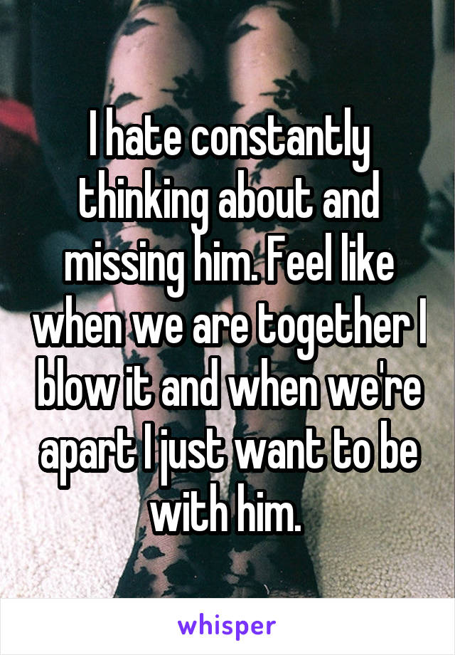 I hate constantly thinking about and missing him. Feel like when we are together I blow it and when we're apart I just want to be with him. 