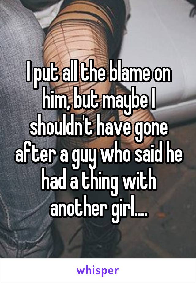 I put all the blame on him, but maybe I shouldn't have gone after a guy who said he had a thing with another girl....