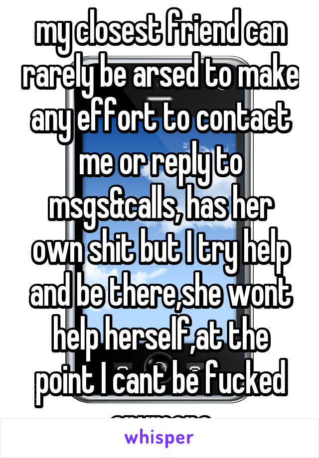 my closest friend can rarely be arsed to make any effort to contact me or reply to msgs&calls, has her own shit but I try help and be there,she wont help herself,at the point I cant be fucked anymore