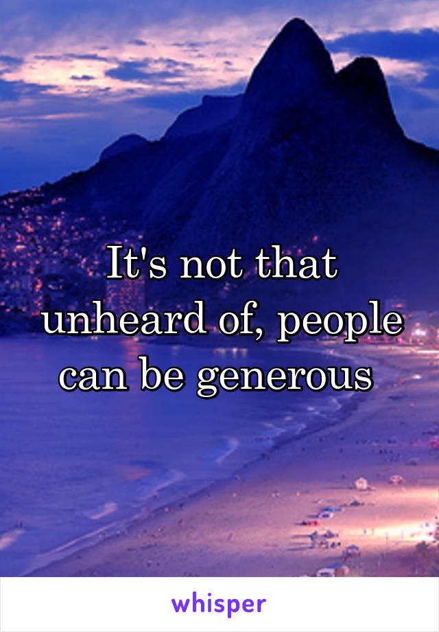 It's not that unheard of, people can be generous 