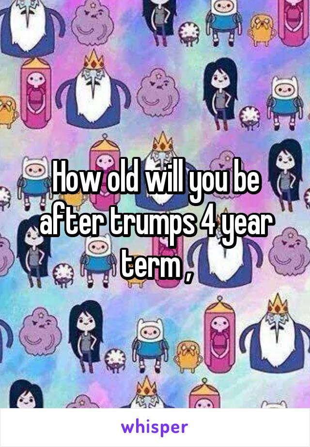 How old will you be after trumps 4 year term ,