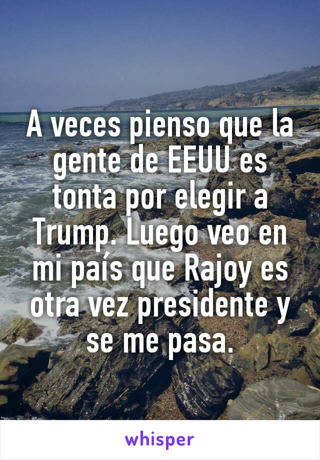 A veces pienso que la gente de EEUU es tonta por elegir a Trump. Luego veo en mi país que Rajoy es otra vez presidente y se me pasa.