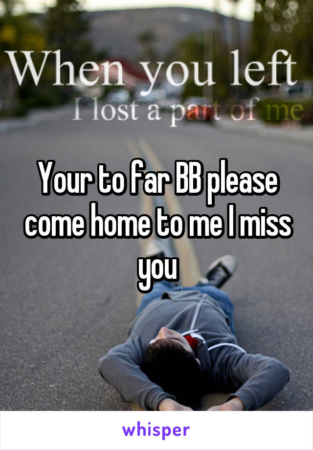 Your to far BB please come home to me I miss you