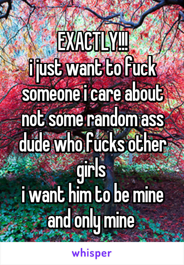 EXACTLY!!!
i just want to fuck someone i care about
not some random ass dude who fucks other girls 
i want him to be mine and only mine 