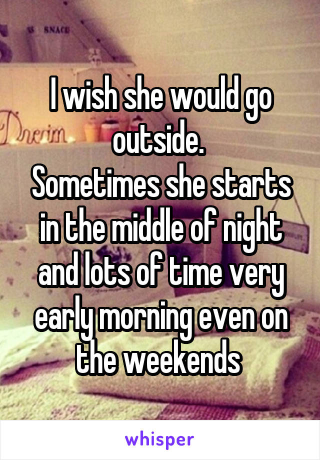 I wish she would go outside. 
Sometimes she starts in the middle of night and lots of time very early morning even on the weekends 