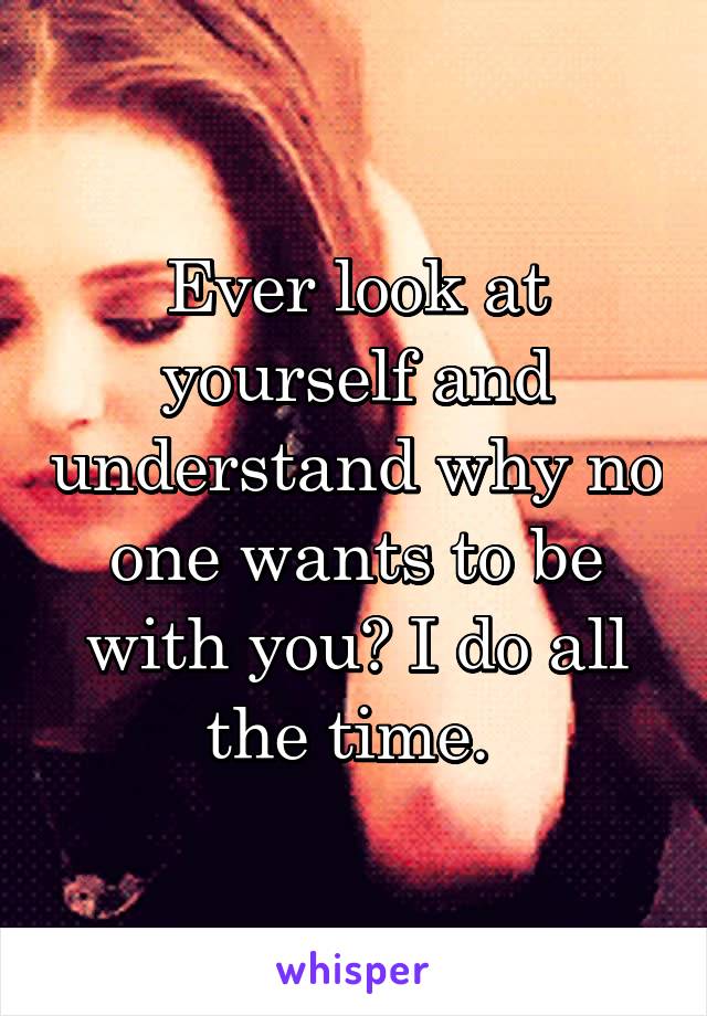 Ever look at yourself and understand why no one wants to be with you? I do all the time. 