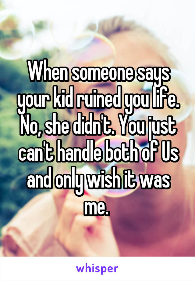 When someone says your kid ruined you life. No, she didn't. You just can't handle both of Us and only wish it was me. 