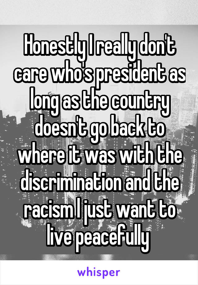 Honestly I really don't care who's president as long as the country doesn't go back to where it was with the discrimination and the racism I just want to live peacefully 