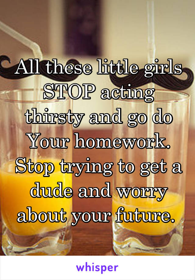 All these little girls STOP acting thirsty and go do Your homework. Stop trying to get a dude and worry about your future. 