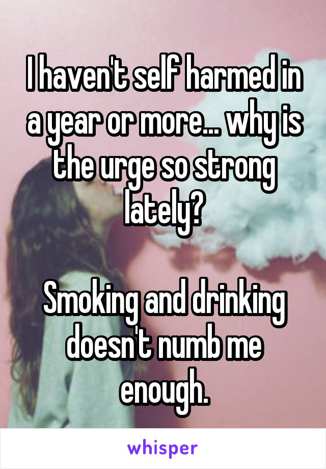 I haven't self harmed in a year or more... why is the urge so strong lately?

Smoking and drinking doesn't numb me enough.