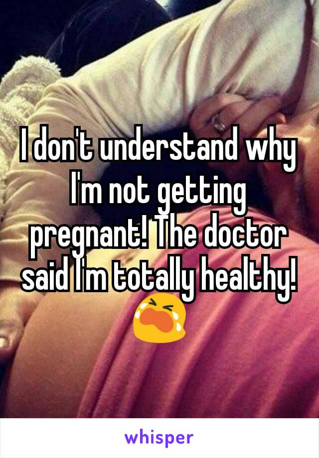 I don't understand why I'm not getting pregnant! The doctor said I'm totally healthy! 😭