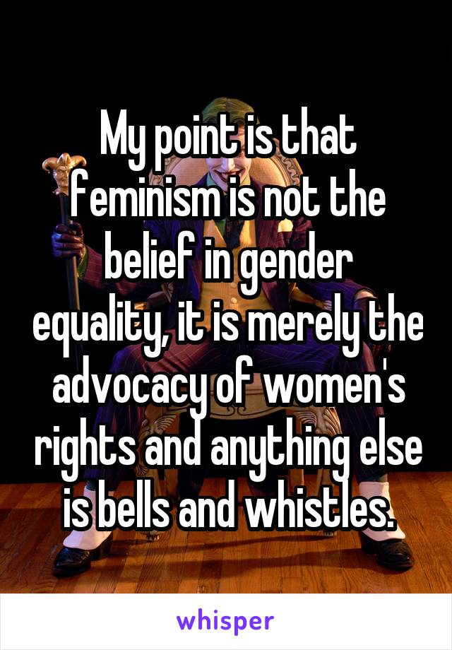 My point is that feminism is not the belief in gender equality, it is merely the advocacy of women's rights and anything else is bells and whistles.