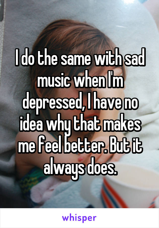 I do the same with sad music when I'm depressed, I have no idea why that makes me feel better. But it always does.