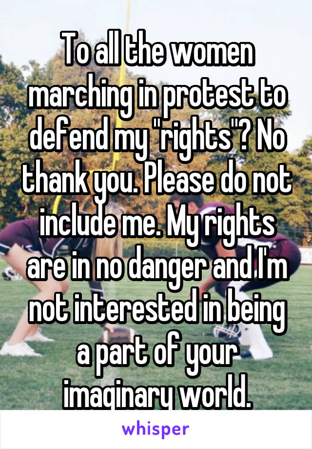 To all the women marching in protest to defend my "rights"? No thank you. Please do not include me. My rights are in no danger and I'm not interested in being a part of your imaginary world.