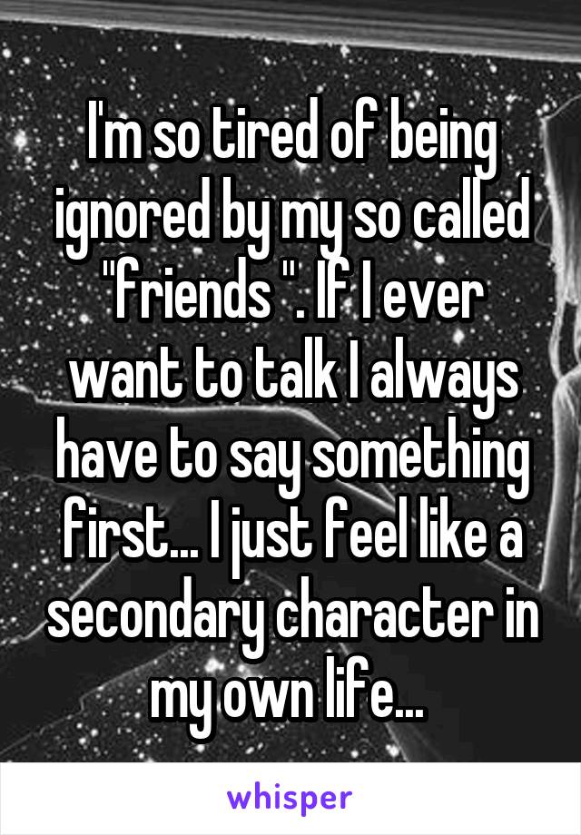 I'm so tired of being ignored by my so called "friends ". If I ever want to talk I always have to say something first... I just feel like a secondary character in my own life... 