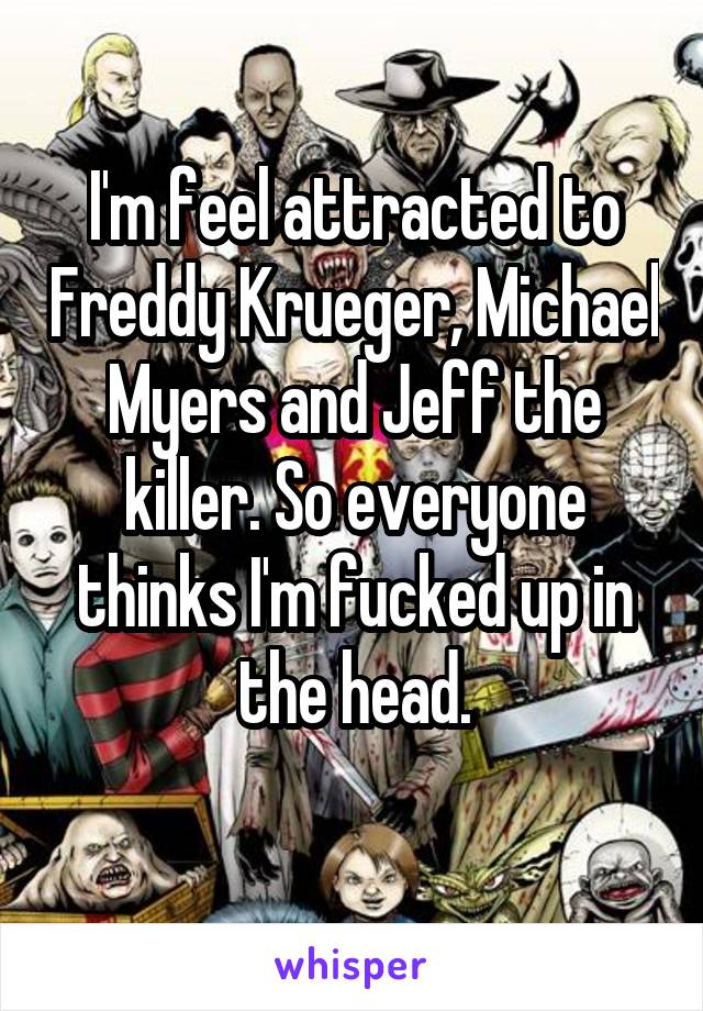 I'm feel attracted to Freddy Krueger, Michael Myers and Jeff the killer. So everyone thinks I'm fucked up in the head.
