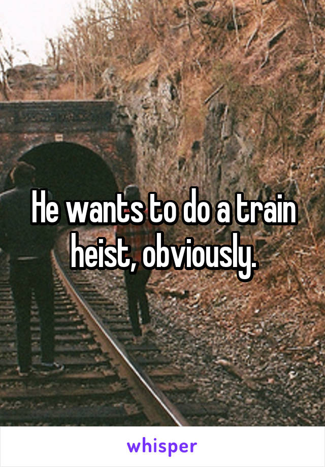 He wants to do a train heist, obviously.