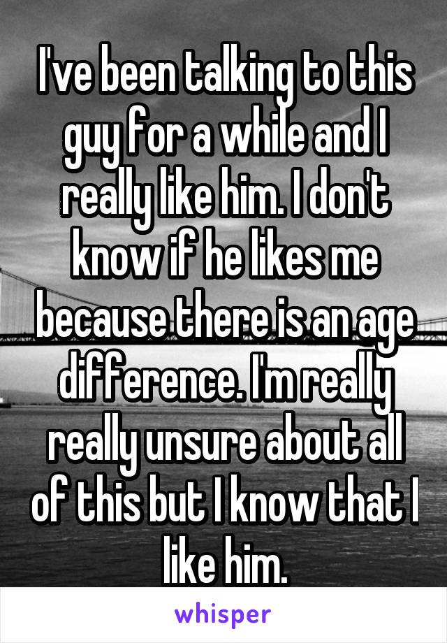 I've been talking to this guy for a while and I really like him. I don't know if he likes me because there is an age difference. I'm really really unsure about all of this but I know that I like him.