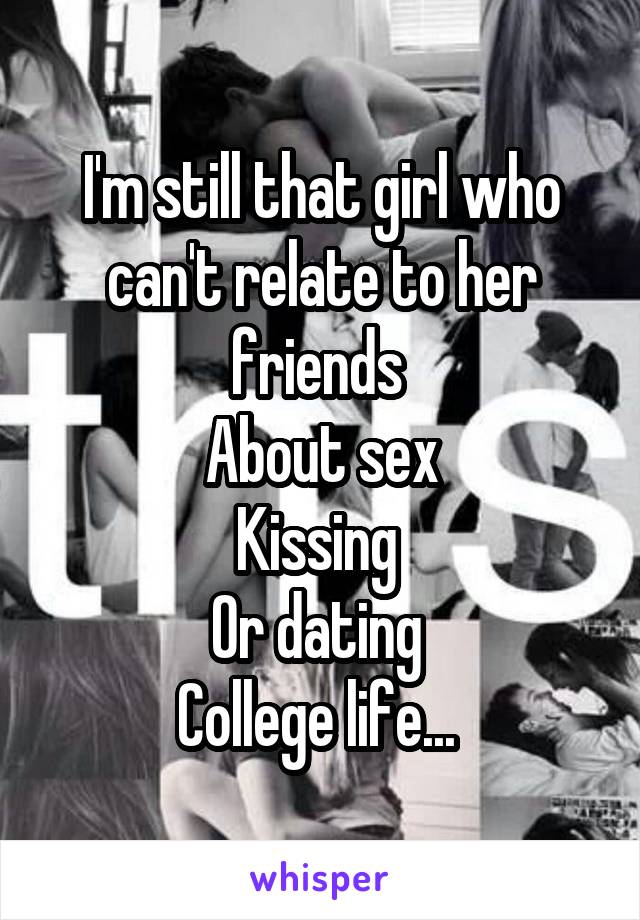 I'm still that girl who can't relate to her friends 
About sex
Kissing 
Or dating 
College life... 