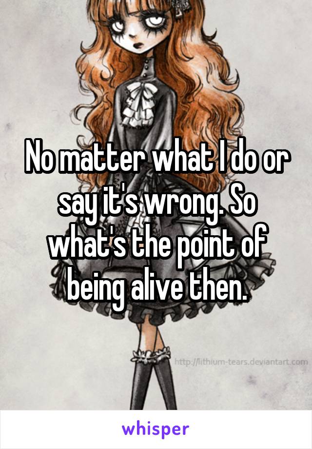 No matter what I do or say it's wrong. So what's the point of being alive then.