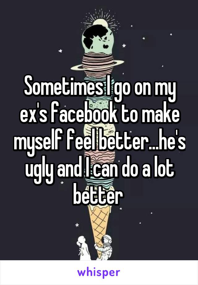 Sometimes I go on my ex's facebook to make myself feel better...he's ugly and I can do a lot better 