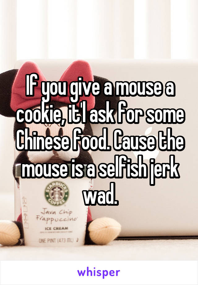 If you give a mouse a cookie, it'l ask for some Chinese food. Cause the mouse is a selfish jerk wad.