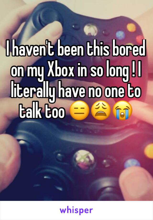 I haven't been this bored on my Xbox in so long ! I literally have no one to talk too 😑😩😭