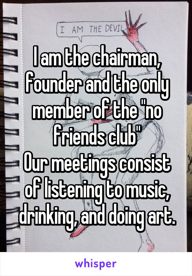 I am the chairman, founder and the only member of the "no friends club"
Our meetings consist of listening to music, drinking, and doing art.