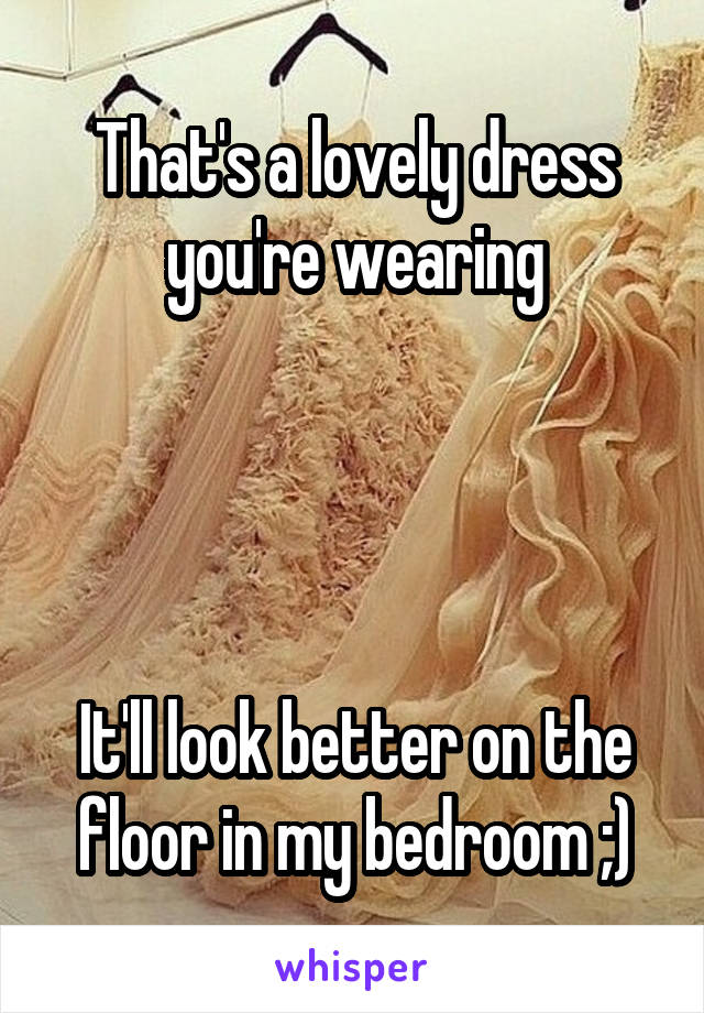 That's a lovely dress you're wearing




It'll look better on the floor in my bedroom ;)