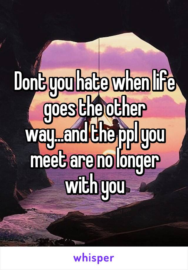 Dont you hate when life goes the other way...and the ppl you meet are no longer with you