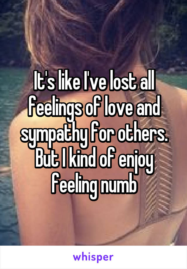 It's like I've lost all feelings of love and sympathy for others. But I kind of enjoy feeling numb