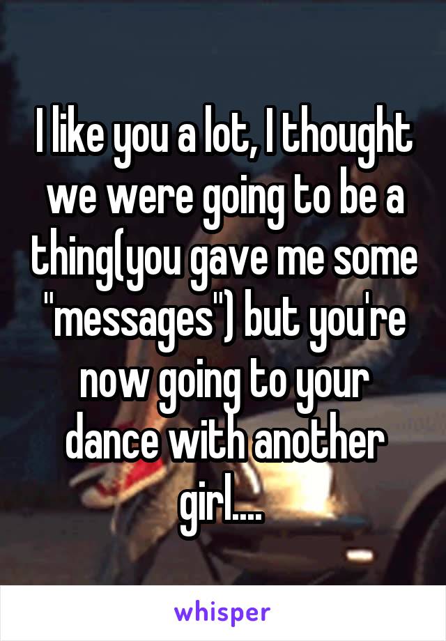 I like you a lot, I thought we were going to be a thing(you gave me some "messages") but you're now going to your dance with another girl.... 